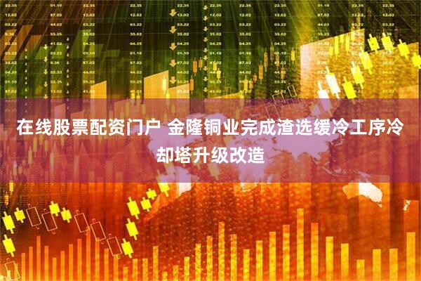 在线股票配资门户 金隆铜业完成渣选缓冷工序冷却塔升级改造