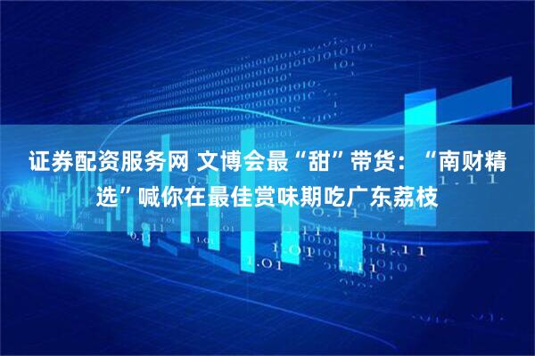 证券配资服务网 文博会最“甜”带货：“南财精选”喊你在最佳赏味期吃广东荔枝