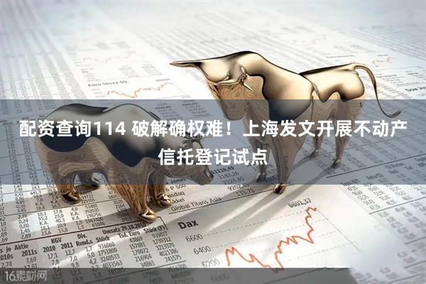 配资查询114 破解确权难！上海发文开展不动产信托登记试点