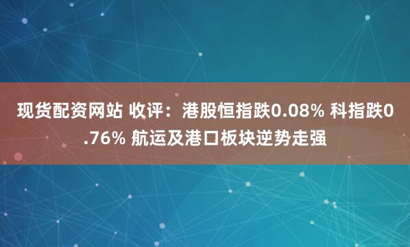 现货配资网站 收评：港股恒指跌0.08% 科指跌0.76% 航运及港口板块逆势走强