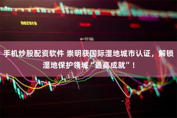 手机炒股配资软件 崇明获国际湿地城市认证，解锁湿地保护领域“最高成就”！