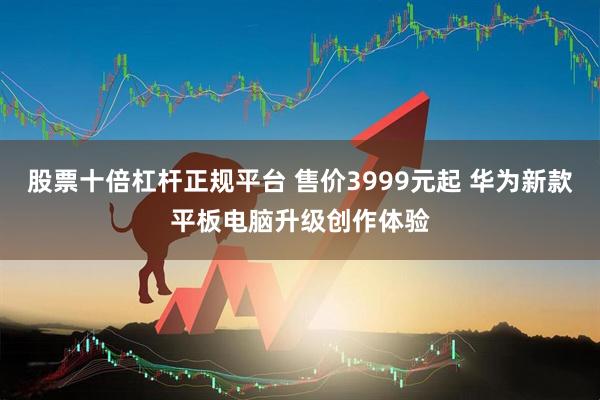 股票十倍杠杆正规平台 售价3999元起 华为新款平板电脑升级创作体验