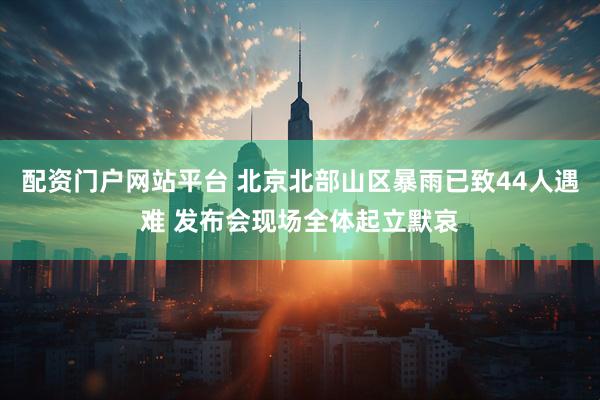 配资门户网站平台 北京北部山区暴雨已致44人遇难 发布会现场全体起立默哀
