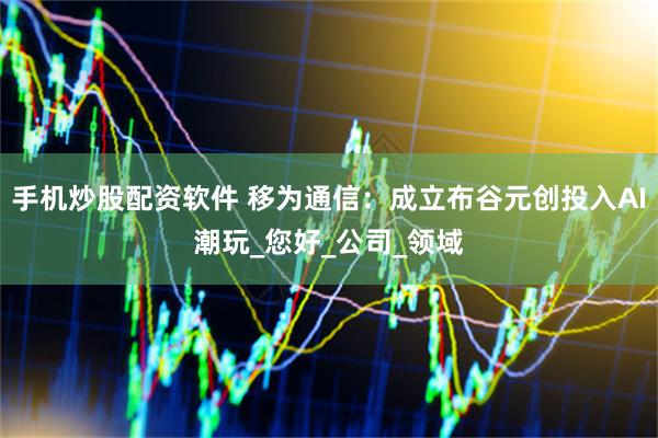手机炒股配资软件 移为通信：成立布谷元创投入AI潮玩_您好_公司_领域