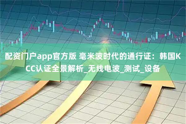 配资门户app官方版 毫米波时代的通行证：韩国KCC认证全景解析_无线电波_测试_设备