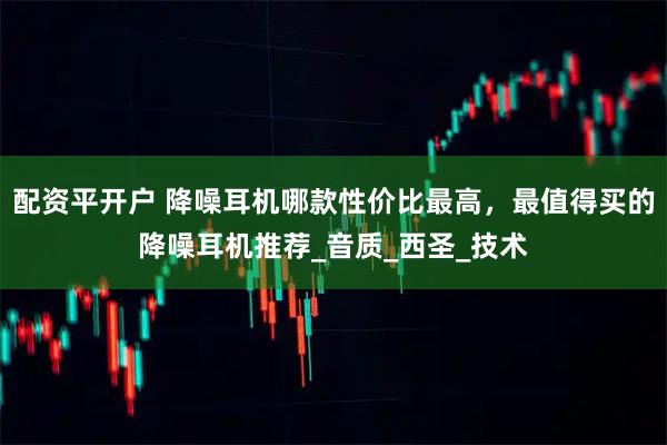 配资平开户 降噪耳机哪款性价比最高，最值得买的降噪耳机推荐_音质_西圣_技术