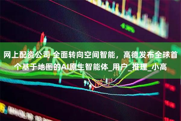 网上配资公司 全面转向空间智能，高德发布全球首个基于地图的AI原生智能体_用户_推理_小高
