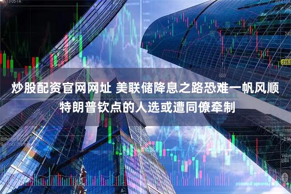 炒股配资官网网址 美联储降息之路恐难一帆风顺 特朗普钦点的人选或遭同僚牵制