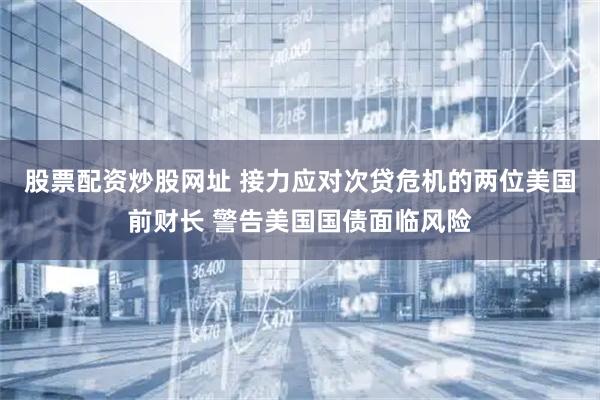 股票配资炒股网址 接力应对次贷危机的两位美国前财长 警告美国国债面临风险