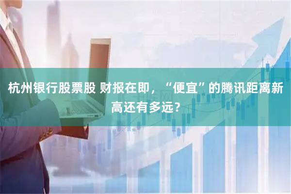 杭州银行股票股 财报在即，“便宜”的腾讯距离新高还有多远？