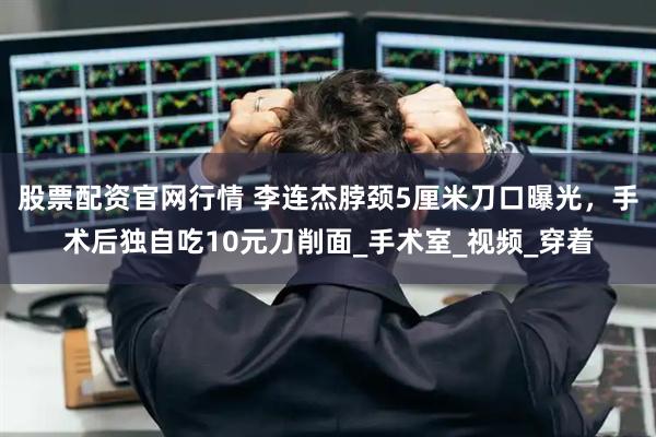股票配资官网行情 李连杰脖颈5厘米刀口曝光，手术后独自吃10元刀削面_手术室_视频_穿着