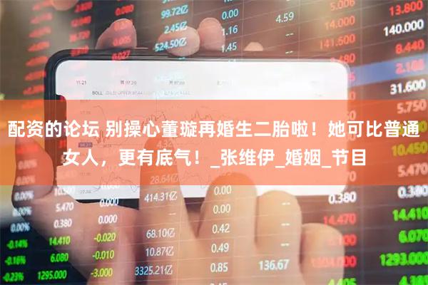 配资的论坛 别操心董璇再婚生二胎啦！她可比普通女人，更有底气！_张维伊_婚姻_节目