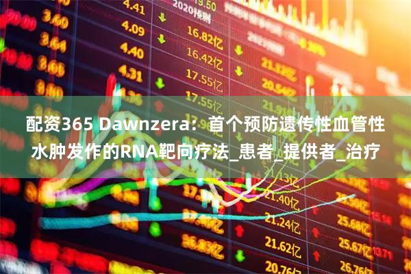 配资365 Dawnzera：首个预防遗传性血管性水肿发作的RNA靶向疗法_患者_提供者_治疗