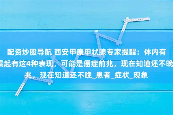 配资炒股导航 西安甲康甲状腺专家提醒：体内有癌，早晨知道！晨起有这4种表现，可能是癌症前兆，现在知道还不晚_患者_症状_现象