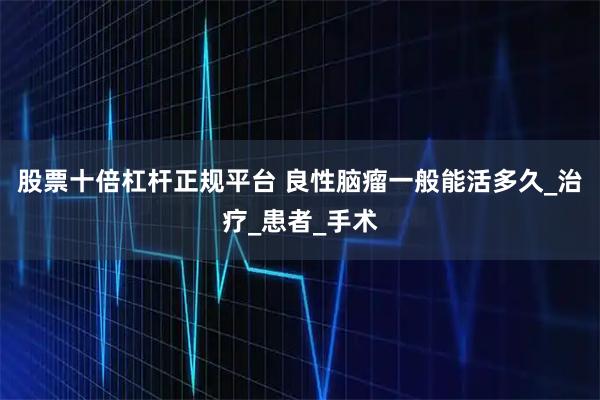 股票十倍杠杆正规平台 良性脑瘤一般能活多久_治疗_患者_手术