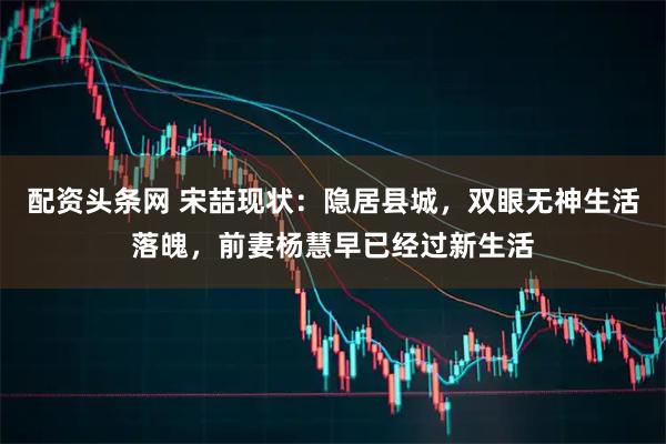 配资头条网 宋喆现状：隐居县城，双眼无神生活落魄，前妻杨慧早已经过新生活