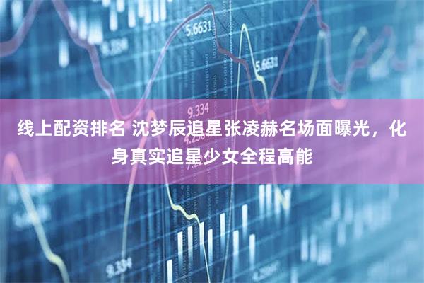 线上配资排名 沈梦辰追星张凌赫名场面曝光，化身真实追星少女全程高能