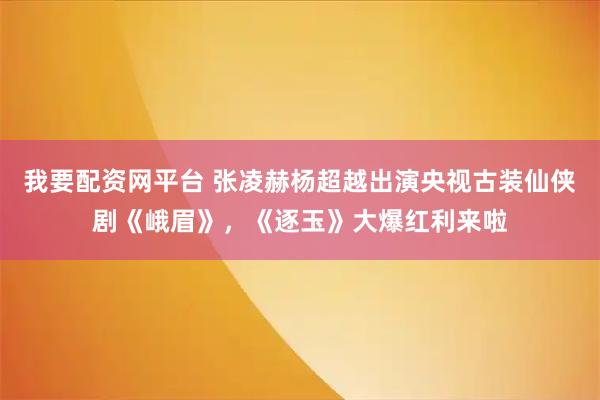 我要配资网平台 张凌赫杨超越出演央视古装仙侠剧《峨眉》,《逐玉》大爆红利来啦