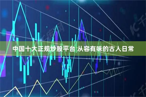 中国十大正规炒股平台 从容有味的古人日常